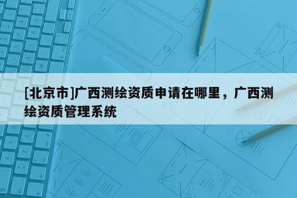 [北京市]廣西測繪資質(zhì)申請在哪里，廣西測繪資質(zhì)管理系統(tǒng)