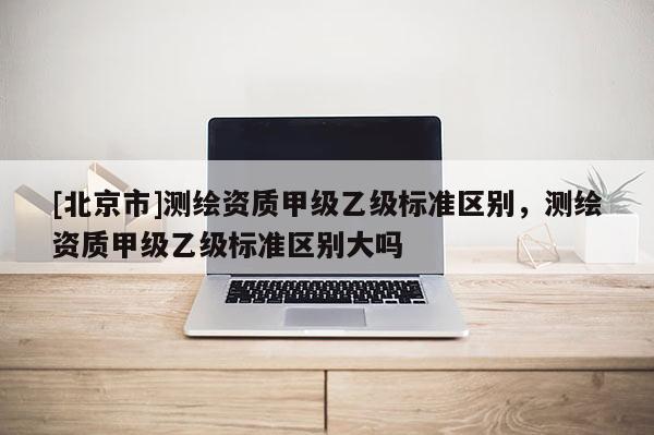 [北京市]測繪資質(zhì)甲級乙級標(biāo)準(zhǔn)區(qū)別，測繪資質(zhì)甲級乙級標(biāo)準(zhǔn)區(qū)別大嗎