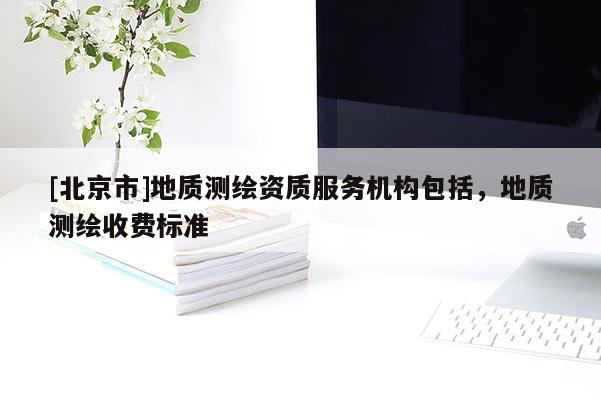 [北京市]地質測繪資質服務機構包括，地質測繪收費標準