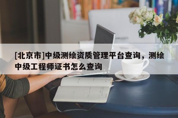 [北京市]中級測繪資質管理平臺查詢，測繪中級工程師證書怎么查詢