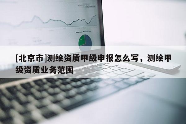 [北京市]測繪資質(zhì)甲級(jí)申報(bào)怎么寫，測繪甲級(jí)資質(zhì)業(yè)務(wù)范圍