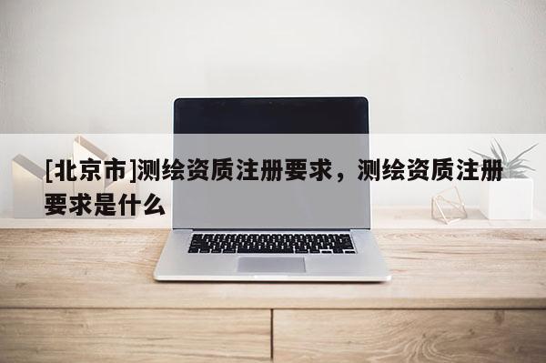 [北京市]測繪資質注冊要求，測繪資質注冊要求是什么