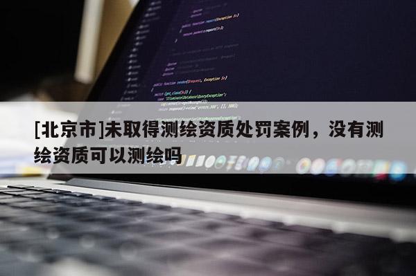 [北京市]未取得測繪資質處罰案例，沒有測繪資質可以測繪嗎