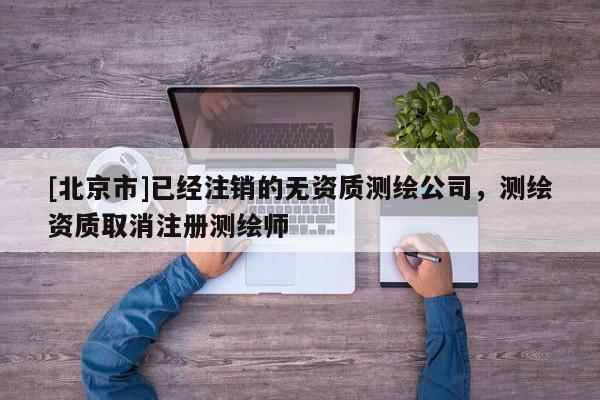 [北京市]已經注銷的無資質測繪公司，測繪資質取消注冊測繪師