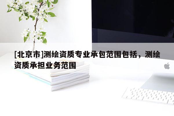 [北京市]測繪資質(zhì)專業(yè)承包范圍包括，測繪資質(zhì)承擔業(yè)務(wù)范圍