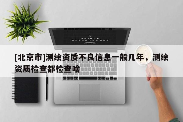 [北京市]測繪資質不良信息一般幾年，測繪資質檢查都檢查啥