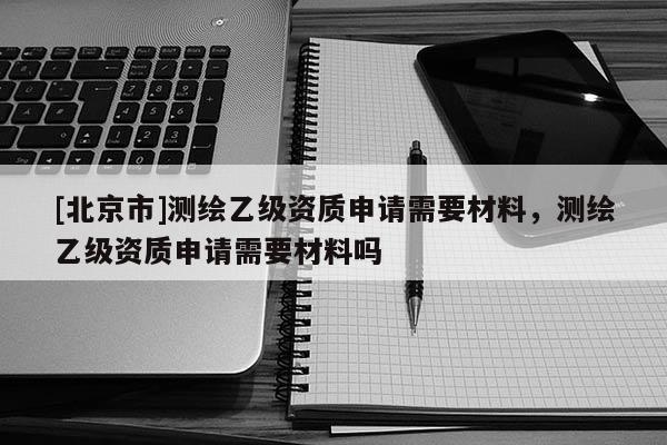 [北京市]測繪乙級資質申請需要材料，測繪乙級資質申請需要材料嗎