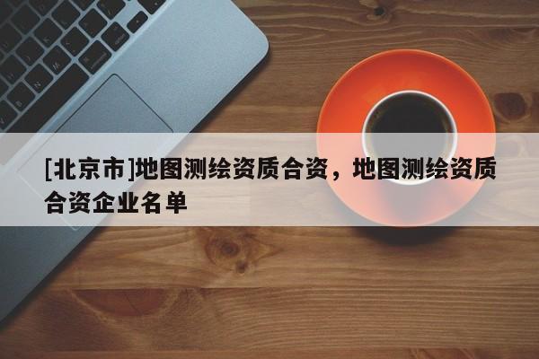 [北京市]地圖測繪資質合資，地圖測繪資質合資企業名單