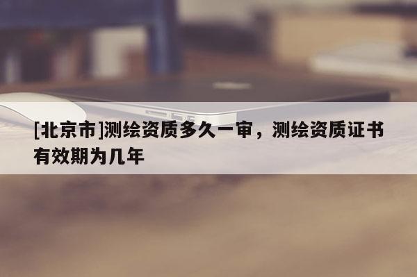 [北京市]測(cè)繪資質(zhì)多久一審，測(cè)繪資質(zhì)證書(shū)有效期為幾年