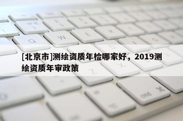 [北京市]測繪資質年檢哪家好，2019測繪資質年審政策