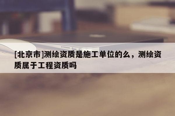 [北京市]測繪資質是施工單位的么，測繪資質屬于工程資質嗎