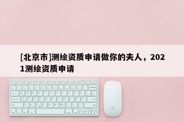 [北京市]測(cè)繪資質(zhì)申請(qǐng)做你的夫人，2021測(cè)繪資質(zhì)申請(qǐng)