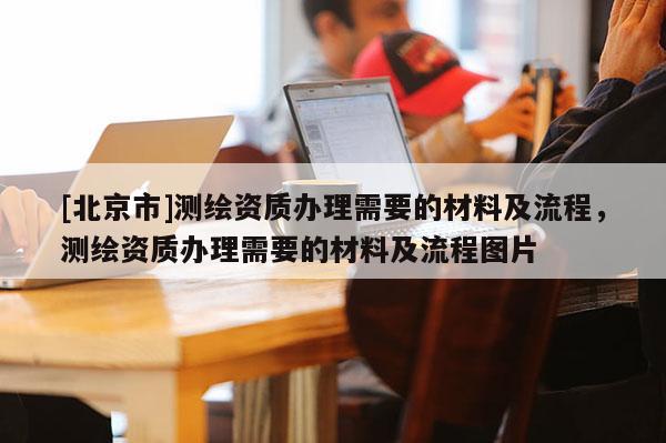 [北京市]測繪資質(zhì)辦理需要的材料及流程，測繪資質(zhì)辦理需要的材料及流程圖片