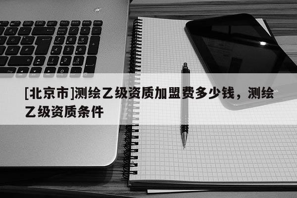 [北京市]測繪乙級資質加盟費多少錢，測繪乙級資質條件