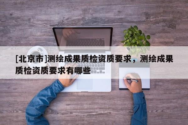 [北京市]測繪成果質檢資質要求，測繪成果質檢資質要求有哪些