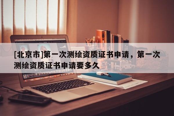 [北京市]第一次測繪資質(zhì)證書申請，第一次測繪資質(zhì)證書申請要多久