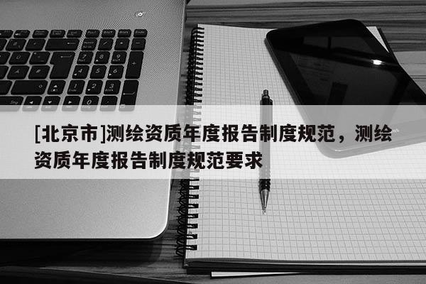 [北京市]測繪資質年度報告制度規范，測繪資質年度報告制度規范要求