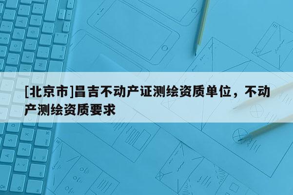 [北京市]昌吉不動產證測繪資質單位，不動產測繪資質要求