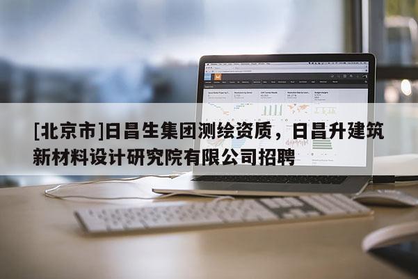 [北京市]日昌生集團測繪資質，日昌升建筑新材料設計研究院有限公司招聘