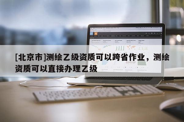 [北京市]測繪乙級資質可以跨省作業，測繪資質可以直接辦理乙級