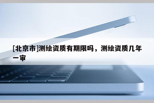 [北京市]測繪資質有期限嗎，測繪資質幾年一審