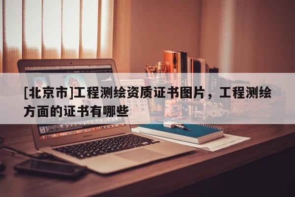 [北京市]工程測繪資質證書圖片，工程測繪方面的證書有哪些