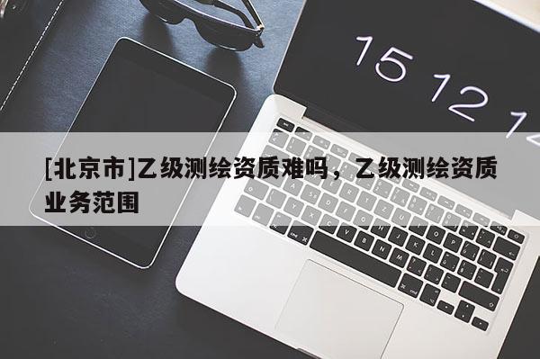 [北京市]乙級測繪資質難嗎，乙級測繪資質業務范圍