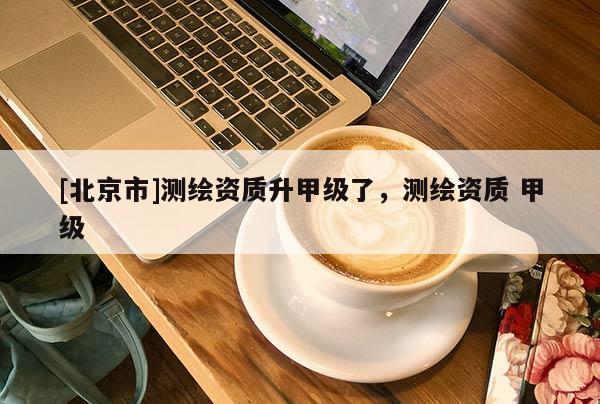 [北京市]測繪資質(zhì)升甲級了，測繪資質(zhì) 甲級