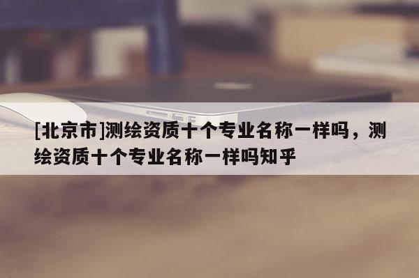 [北京市]測繪資質十個專業名稱一樣嗎，測繪資質十個專業名稱一樣嗎知乎