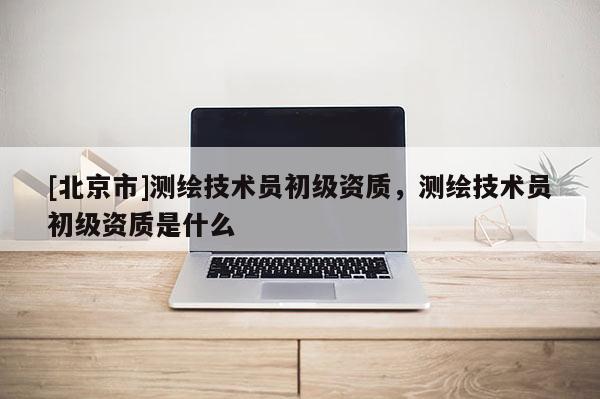 [北京市]測(cè)繪技術(shù)員初級(jí)資質(zhì)，測(cè)繪技術(shù)員初級(jí)資質(zhì)是什么