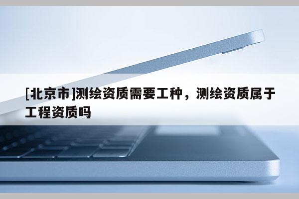 [北京市]測繪資質需要工種，測繪資質屬于工程資質嗎