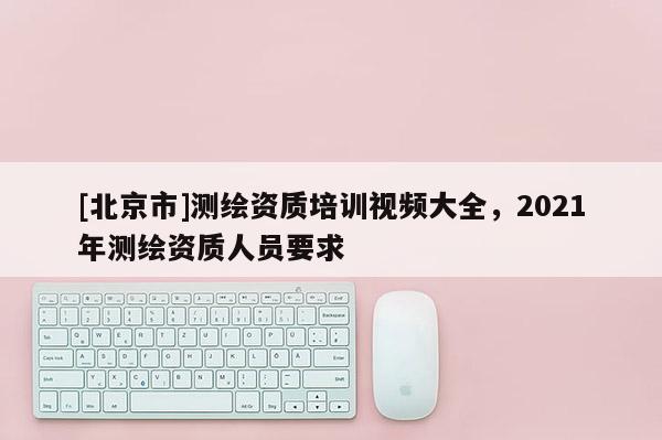 [北京市]測繪資質(zhì)培訓(xùn)視頻大全，2021年測繪資質(zhì)人員要求