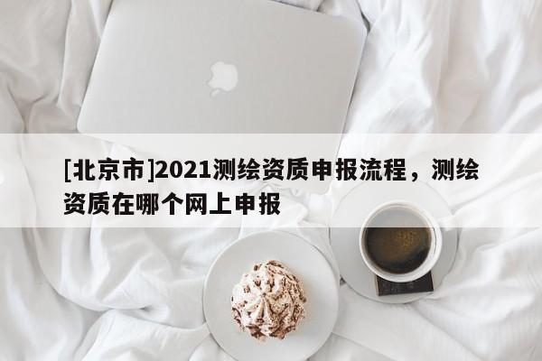[北京市]2021測繪資質(zhì)申報(bào)流程，測繪資質(zhì)在哪個(gè)網(wǎng)上申報(bào)