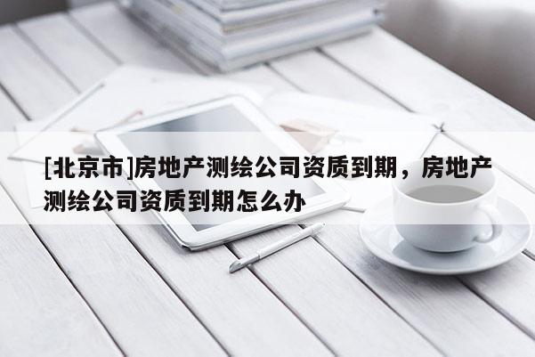 [北京市]房地產測繪公司資質到期，房地產測繪公司資質到期怎么辦