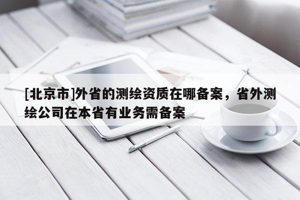[北京市]外省的測繪資質在哪備案，省外測繪公司在本省有業務需備案