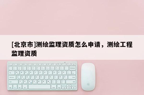 [北京市]測繪監(jiān)理資質(zhì)怎么申請，測繪工程監(jiān)理資質(zhì)