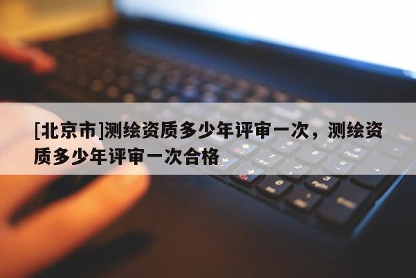 [北京市]測繪資質多少年評審一次，測繪資質多少年評審一次合格