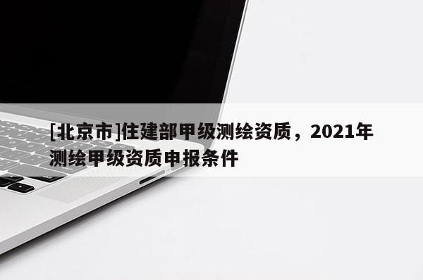 [北京市]住建部甲級測繪資質(zhì)，2021年測繪甲級資質(zhì)申報條件