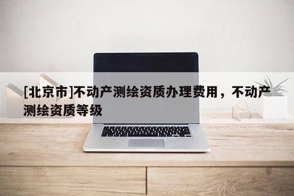 [北京市]不動產測繪資質辦理費用，不動產測繪資質等級