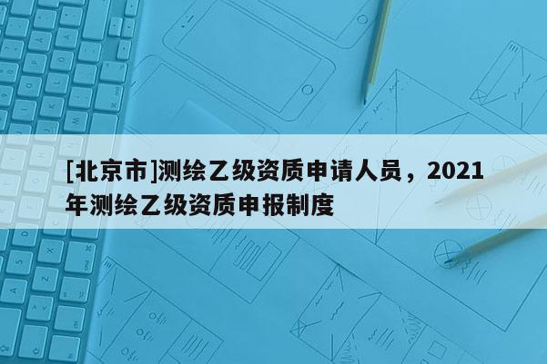 [北京市]測(cè)繪乙級(jí)資質(zhì)申請(qǐng)人員，2021年測(cè)繪乙級(jí)資質(zhì)申報(bào)制度