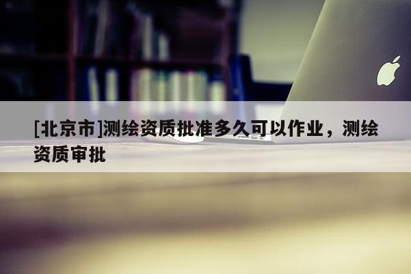 [北京市]測繪資質批準多久可以作業，測繪資質審批