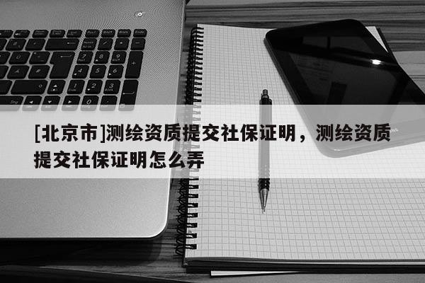 [北京市]測繪資質提交社保證明，測繪資質提交社保證明怎么弄