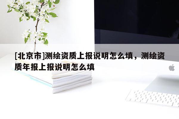 [北京市]測(cè)繪資質(zhì)上報(bào)說(shuō)明怎么填，測(cè)繪資質(zhì)年報(bào)上報(bào)說(shuō)明怎么填
