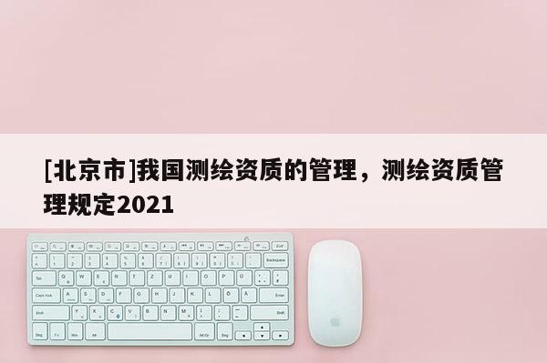 [北京市]我國測繪資質的管理，測繪資質管理規定2021