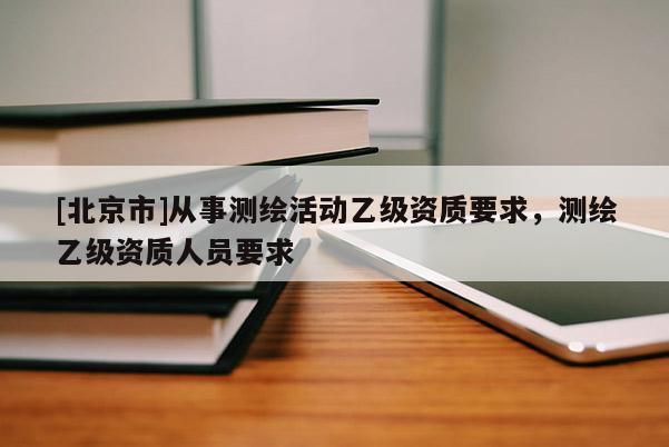[北京市]從事測繪活動乙級資質要求，測繪乙級資質人員要求