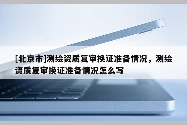 [北京市]測繪資質(zhì)復審換證準備情況，測繪資質(zhì)復審換證準備情況怎么寫