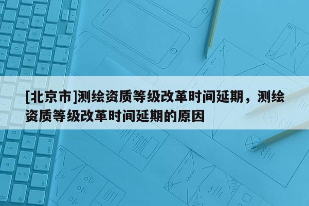 [北京市]測繪資質等級改革時間延期，測繪資質等級改革時間延期的原因
