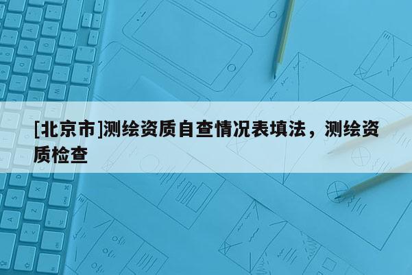 [北京市]測(cè)繪資質(zhì)自查情況表填法，測(cè)繪資質(zhì)檢查