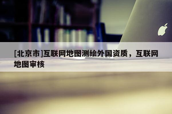 [北京市]互聯網地圖測繪外國資質，互聯網地圖審核