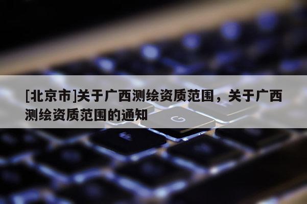 [北京市]關于廣西測繪資質范圍，關于廣西測繪資質范圍的通知